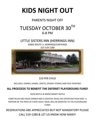 KIDS NIGHT OUT
                       PARENTS NIGHT OFF
                                                              TH
            TUESDAY OCTOBER 30
                                 6-8 PM

            LITTLE SISTERS INN (HERRINGS INN)
                   35802 ROUTE 3, HERRINGS/CARTHAGE
                             315-519-1280




                              $10 PER CHILD
      INCLUDES: DINNER, GAMES, CRAFTS, SPOOKY STORIES AND FACE PAINTING!

ALL PROCEEDS TO BENEFIT THE DEFERIET PLAYGROUND FUND!
                     50/50 RAFFLE & BOOZE BASKET RAFFLE

 COME RELAX AND ENJOY DINNER AND A COCKTAIL WHILE WE ENTERTAIN YOUR KIDS! A
 PORTION OF THE PRICE OF EVERY ADULT MEAL WILL BE DONATED TO THE PLAYGROUND
                                    FUND!

RESERVATIONS ARE APPRECIATED BUT NOT MANDATORY PLEASE
        CALL 519-1280 & LET US KNOW HOW MANY!
 