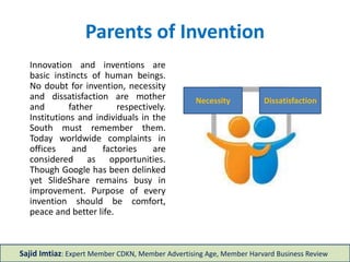 Parents of Invention
Innovation and inventions are
basic instincts of human
beings. No doubt for invention,
necessity and dissatisfaction
are mother and father
respectively. Institutions and
individuals in the South must
remember them. Today
worldwide complaints in
offices and factories are
considered as opportunities.
Purpose of every invention
should be comfort, peace and
better life.
Sajid Imtiaz: Expert Member CDKN, Member Advertising Age, Member Harvard Business Review
Dissatisfaction
Necessity
 
