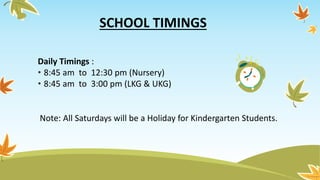 SCHOOL TIMINGS
Daily Timings :
• 8:45 am to 12:30 pm (Nursery)
• 8:45 am to 3:00 pm (LKG & UKG)
Note: All Saturdays will be a Holiday for Kindergarten Students.
 