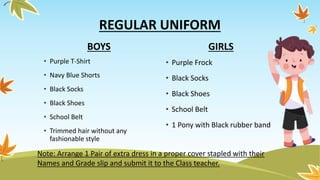 BOYS
• Purple T-Shirt
• Navy Blue Shorts
• Black Socks
• Black Shoes
• School Belt
• Trimmed hair without any
fashionable style
GIRLS
• Purple Frock
• Black Socks
• Black Shoes
• School Belt
• 1 Pony with Black rubber band
REGULAR UNIFORM
Note: Arrange 1 Pair of extra dress in a proper cover stapled with their
Names and Grade slip and submit it to the Class teacher.
 
