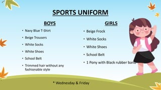BOYS
• Navy Blue T-Shirt
• Beige Trousers
• White Socks
• White Shoes
• School Belt
• Trimmed hair without any
fashionable style
GIRLS
• Beige Frock
• White Socks
• White Shoes
• School Belt
• 1 Pony with Black rubber band
SPORTS UNIFORM
* Wednesday & Friday
 