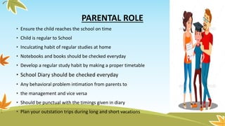 PARENTAL ROLE
• Ensure the child reaches the school on time
• Child is regular to School
• Inculcating habit of regular studies at home
• Notebooks and books should be checked everyday
• Develop a regular study habit by making a proper timetable
• School Diary should be checked everyday
• Any behavioral problem intimation from parents to
• the management and vice versa
• Should be punctual with the timings given in diary
• Plan your outstation trips during long and short vacations
 