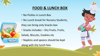 FOOD & LUNCH BOX
• No Pickles in Lunch Box
• No Lunch break for Nursery Students,
they can bring only Snacks box
• Snacks includes – Dry Fruits, Fruits,
Salads, Biscuits, Cookies etc
• Napkins and spoons should be kept
along with the lunch box.
 