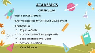 ACADEMICS
CURRICULUM
• Based on CBSE Pattern
• Encompasses Healthy All Round Development
• Emphasis On :
 Cognitive Skills
 Communication & Language Skills
 Socio-emotional Well Being
 Sensory Perception
 Value Education
 