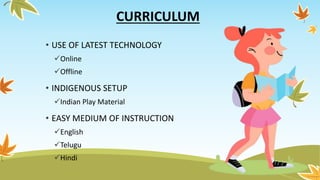 CURRICULUM
• USE OF LATEST TECHNOLOGY
Online
Offline
• INDIGENOUS SETUP
Indian Play Material
• EASY MEDIUM OF INSTRUCTION
English
Telugu
Hindi
 