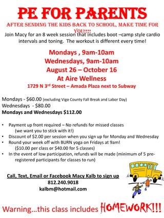 PE for Parents
Join Macy for an 8 week session that includes boot –camp style cardio
intervals and toning. The workout is different every time!
Mondays , 9am-10am
Wednesdays, 9am-10am
August 26 – October 16
At Aire Wellness
1729 N 3rd Street – Amada Plaza next to Subway
Mondays - $60.00 (excluding Vigo County Fall Break and Labor Day)
Wednesdays - $80.00
Mondays and Wednesdays $112.00
• Payment up front required – No refunds for missed classes
(we want you to stick with it!)
• Discount of $2.00 per session when you sign up for Monday and Wednesday
• Round your week off with BURN yoga on Fridays at 9am!
($10.00 per class or $40.00 for 5 classes)
• In the event of low participation, refunds will be made (minimum of 5 pre-
registered participants for classes to run)
Warning…this class includes HOMEWORK!!!
After sending the kids back to school, make time for
YOU!!!!
Call, Text, Email or Facebook Macy Kalb to sign up
812.240.9018
kalbm@hotmail.com
 