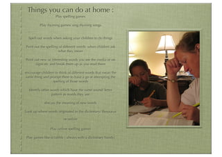 Things you can do at home :
                    Play spelling games

         Play rhyming games/ sing rhyming songs


  Spell out words when asking your children to do things

Point out the spelling of different words when children ask
                       what they mean

Point out new or interesting words you see the media or on
       signs etc and break them up as you read them

encourage children to think of different words that mean the
same thing and prompt them to have a go at attempting the
                 spelling of those words

  Identify other words which have the same sound/ letter
                 pattern as words they use

            discuss the meaning of new words

Look up where words originated in the dictionary/ thesaurus

                         or online

                Play online spelling games

Play games like scrabble ( always with a dictionary handy)
 