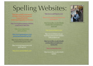 Spelling Websites:
  http://docs.google.com/viewer?      http://www.spellingcity.com/
  url=http://www.decs.sa.gov.au/
          barossa/ﬁles/links/      http://www.superteacherideas.com/
thinkingspelling.pdf&chrome=true             spelling.html

http://www.primarygames.com/see-     http://www.bbc.co.uk/schools/
       n-spell/see-n-spell.htm         wordsandpictures/phonics/
                                               postcard/
     http://www.elgweb.net/
          spell_act.html               http://www.kidsspell.com/

  http://www.gamesgames.com/         http://www.kidspot.com.au/
   games/spelling/spelling.html     SpellingGames/wordscrambler-
                                           index-kidspot.asp
 http://www.theclassroomkit.com/
     word-families-games.html        http://www.bbc.co.uk/schools/
                                       wordsandpictures/phonics/
 http://www.gamequarium.com/                  sandcastle/
          spelling.html
                                        http://roythezebra.com/
  http://www.spinandspell.com/
                                     http://www.bbc.co.uk/schools/
                                                spellits/
 