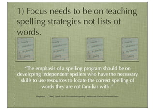 1) Focus needs to be on teaching
spelling strategies not lists of
words.



   “The emphasis of a spelling program should be on
developing independent spellers who have the necessary
 skills to use resources to locate the correct spelling of
            words they are not familiar with .”
         Shepherd, J. (1994). Spell it out: Success with spelling. Melbourne: Oxford University Press.
 