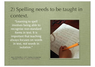 2) Spelling needs to be taught in
context.
    “Learning to spell
  involves being able to
 recognise non-standard
     forms in text. It is
 important that teaching
always focuses on words
   in text, not words in
        isolation.”


Bean, W & Bouffler, C. (1997). Spelling: An Integrated
  Approach. Armadale, Vic. : Eleanor Curtain Publishing.
 
