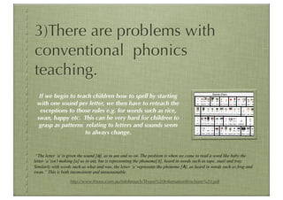 3)There are problems with
conventional phonics
teaching.
  If we begin to teach children how to spell by starting
 with one sound per letter, we then have to reteach the
  exceptions to those rules e.g. for words such as rice,
 swan, happy etc. This can be very hard for children to
  grasp as patterns relating to letters and sounds seem
                    to always change.


 “The letter ‘a’ is given the sound [a], as in ant and so on. The problem is when we come to read a word like baby the
letter ‘a’ isn’t making [a] as in ant, but is representing the phoneme[A], heard in words such as tape, snail and tray.
Similarly with words such as what and was, the letter ‘a’ represents the phoneme [A], as heard in words such as frog and
swan.” This is both inconsistent and unsustainable.

                   http://www.thrass.com.au/infobrouch/Thrass%20InfomationBrochure%20.pdf
 