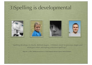 3)Spelling is developmental




“ Spelling develops in clearly deﬁned stages... Children revert to previous stages and
                  strategies when attempting unknown spellings.”
             Wing Jan, L. (1991). Spelling and grammar in a whole language classroom. Sydney: Ashton Scholastic.
 