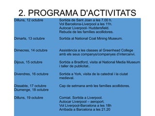 2. PROGRAMA D'ACTIVITATS
Dilluns, 12 octubre Sortida de Sant Joan a les 7.00 h.
Vol Barcelona-Liverpool a les 11h.
Autocar Liverpool- Huddersfield.
Rebuda de les famílies acollidores.
Dimarts, 13 octubre Sortida al National Coal Mining Museum.
Dimecres, 14 octubre Assistència a les classes al Greenhead College
amb els seus companys/companyes d’intercanvi.
Dijous, 15 octubre Sortida a Bradford, visita al National Media Museum
i taller de publicitat..
Divendres, 16 octubre Sortida a York, visita de la catedral i la ciutat
medieval.
Dissabte, 17 octubre
Diumenge, 18 octubre
Cap de setmana amb les famílies acollidores.
Dilluns, 19 octubre Comiat. Sortida a Liverpool.
Autocar Liverpool – aeroport.
Vol Liverpool-Barcelona a les 18h
Arribada a Barcelona a les 21.20
 