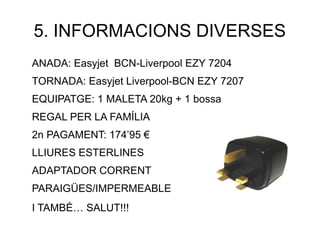5. INFORMACIONS DIVERSES
ANADA: Easyjet BCN-Liverpool EZY 7204
TORNADA: Easyjet Liverpool-BCN EZY 7207
EQUIPATGE: 1 MALETA 20kg + 1 bossa
REGAL PER LA FAMÍLIA
2n PAGAMENT: 174’95 €
LLIURES ESTERLINES
ADAPTADOR CORRENT
PARAIGÜES/IMPERMEABLE
I TAMBÉ… SALUT!!!
 