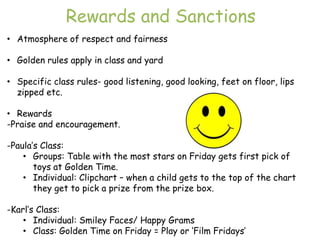 Rewards and Sanctions
• Atmosphere of respect and fairness

• Golden rules apply in class and yard

• Specific class rules- good listening, good looking, feet on floor, lips
  zipped etc.

• Rewards
-Praise and encouragement.

-Paula‟s Class:
    • Groups: Table with the most stars on Friday gets first pick of
       toys at Golden Time.
    • Individual: Clipchart – when a child gets to the top of the chart
       they get to pick a prize from the prize box.

-Karl‟s Class:
    • Individual: Smiley Faces/ Happy Grams
    • Class: Golden Time on Friday = Play or „Film Fridays‟
 