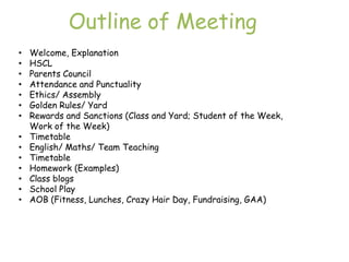 Outline of Meeting
•   Welcome, Explanation
•   HSCL
•   Parents Council
•   Attendance and Punctuality
•   Ethics/ Assembly
•   Golden Rules/ Yard
•   Rewards and Sanctions (Class and Yard; Student of the Week,
    Work of the Week)
•   Timetable
•   English/ Maths/ Team Teaching
•   Timetable
•   Homework (Examples)
•   Class blogs
•   School Play
•   AOB (Fitness, Lunches, Crazy Hair Day, Fundraising, GAA)
 