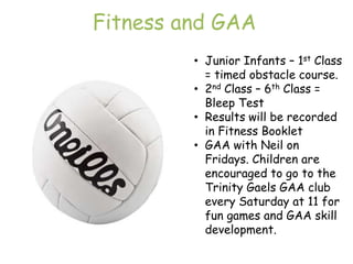 Fitness and GAA
         • Junior Infants – 1st Class
           = timed obstacle course.
         • 2nd Class – 6th Class =
           Bleep Test
         • Results will be recorded
           in Fitness Booklet
         • GAA with Neil on
           Fridays. Children are
           encouraged to go to the
           Trinity Gaels GAA club
           every Saturday at 11 for
           fun games and GAA skill
           development.
 