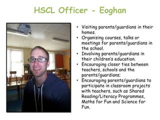 HSCL Officer - Eoghan
         • Visiting parents/guardians in their
           homes.
         • Organising courses, talks or
           meetings for parents/guardians in
           the school.
         • Involving parents/guardians in
           their children‟s education.
         • Encouraging closer ties between
           teachers, schools and the
           parents/guardians;
         • Encouraging parents/guardians to
           participate in classroom projects
           with teachers, such as Shared
           Reading/Literacy Programmes,
           Maths for Fun and Science for
           Fun.
 