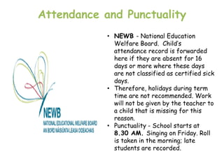 Attendance and Punctuality
            • NEWB - National Education
              Welfare Board. Child‟s
              attendance record is forwarded
              here if they are absent for 16
              days or more where these days
              are not classified as certified sick
              days.
            • Therefore, holidays during term
              time are not recommended. Work
              will not be given by the teacher to
              a child that is missing for this
              reason.
            • Punctuality - School starts at
              8.30 AM. Singing on Friday. Roll
              is taken in the morning; late
              students are recorded.
 