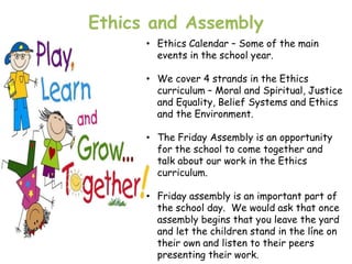 Ethics and Assembly
      • Ethics Calendar – Some of the main
        events in the school year.

      • We cover 4 strands in the Ethics
        curriculum – Moral and Spiritual, Justice
        and Equality, Belief Systems and Ethics
        and the Environment.

      • The Friday Assembly is an opportunity
        for the school to come together and
        talk about our work in the Ethics
        curriculum.

      • Friday assembly is an important part of
        the school day. We would ask that once
        assembly begins that you leave the yard
        and let the children stand in the líne on
        their own and listen to their peers
        presenting their work.
 