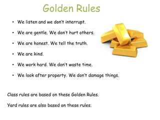 Golden Rules
  • We listen and we don‟t interrupt.

  • We are gentle. We don‟t hurt others.

  • We are honest. We tell the truth.

  • We are kind.

  • We work hard. We don‟t waste time.

  • We look after property. We don‟t damage things.



Class rules are based on these Golden Rules.

Yard rules are also based on these rules.
 