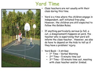 Yard Time
  • Class teachers are not usually with their
    class during this time.

  • Yard is a time where the children engage in
    independent, self initiated free play.
    However, the children are still expected to
    follow the Golden Rules.

  • If anything particularly serious (a fall, a
    cut, a disagreement) happens on yard, the
    teacher who is supervising that yard will
    inform the class teacher. However, we also
    do have to depend on the kids to tell us if
    they have a problem/ injury.

  • Yard Book – 3 strikes
     • 1st Time – Verbal Warning
     • 2nd Time – 5 minute time out
     • 3rd Time – 10 minute time out, meeting
        with class teacher and/or Sinéad.
 
