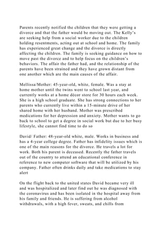 Parents recently notified the children that they were getting a
divorce and that the father would be moving out. The Kelly’s
are seeking help from a social worker due to the children
holding resentments, acting out at school and home. The family
has experienced great change and the divorce is directly
affecting the children. The family is seeking guidance on how to
move past the divorce and to help focus on the children’s
behaviors. The affair the father had, and the relationship of the
parents have been strained and they have grown distant from
one another which are the main causes of the affair.
Mellissa/Mother: 45-year-old, white, female. Was a stay at
home mother until the twins went to school last year, and
currently works at a home décor store for 30 hours each week.
She is a high school graduate. She has strong connections to her
parents who currently live within a 15-minute drive of her
shared home with her husband. Mother was prescribed
medications for her depression and anxiety. Mother wants to go
back to school to get a degree in social work but due to her busy
lifestyle, she cannot find time to do so
David/ Father: 48-year-old white, male. Works in business and
has a 4-year college degree. Father has infidelity issues which is
one of the main reasons for the divorce. He travels a lot for
work. Both his parent is deceased. Recently the father travels
out of the country to attend an educational conference in
reference to new computer software that will be utilized by his
company. Father often drinks daily and take medications to stay
alert
On the flight back to the united states David became very ill
and was hospitalized and later find out he was diagnosed with
the coronavirus and has been isolated in the hospital away from
his family and friends. He is suffering from alcohol
withdrawals, with a high fever, sweats, and chills from
 