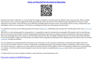 Essay on Parental Involvement in Education
Parental involvement in education is a vital essential for creating a cooperative environment for the student to thrive and succeed in. When a student
knows that he or she is receiving support both inside and outside the school, the chances of that child becoming responsible for and active in their
education are more likely. I know that there can be difficulties including parents for many reasons. Such parents may be too busy, uninterested or just
feel helpless. However, as an educator, I will still have an obligation to reach out to these parents and assist them.
It is important to start the year off making parental involvement a top priority. Establishing clear and open lines with the parent early in the...show more
content...
Once there is a clear and open path for communication, it is important to make the communication meaningful. Often parents aren't involved because
they are not aware of ways that they can help. Keeping parents informed of upcoming tests, projects, homework assignments, and areas of study give
them some knowledge about what is going on and also makes them feel like they are capable of helping and can be an asset to their child's education.
It may also be helpful to suggest ways that parents can aid their child in preparing and studying for tests. Helping parents feel useful creates an essential
cooperative learning environment.
It is also important to go beyond parental involvement in your classroom. It is also necessary to help foster a community that supports and is also
active in the local schools. There are a variety of methods for accomplishing this goal: ask community leaders to lead projects in the school or come
in to talk on career day, or sponsor an ice–cream night at the school and invite all the children, parents, and community members for a social gathering.
As a teacher, I could also call the local newspaper to ensure that the student's accomplishments, successes, and/or talents are recognized by the
community.
A student needs every means of support available to ensure that they succeed and prosper in the
Get more content on HelpWriting.net
 