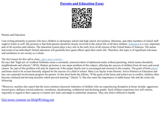 Parents and Education Essay
Parents and Education
I am writing primarily to parents who have children in elementary school and high school, but teachers, librarians, and other members of school staff
ought to listen as well. My position is that both parents should be closely involved in the school life of all their children. Education is a very important
part of all societies and cultures. The education system plays a key role in the early lives of all citizens of the United States of America. The nature
and extent of an individual's formal education will generally have great effects upon their entire life. Therefore, this topic is of significant relevance
and usefulness to our society as a whole.
The first reason for this call to close...show more content...
He says that "high out–of–wedlock birthrates mean a constantly renewed cohort of adolescent males without parenting, which means disorderly
neighborhoods and schools." (Will). Broken up homes is one major problem of this subject, affecting the success of children from all races and social
classes. So, part of this problem will only be improved, if the proper family unit is encouraged and restored in this country. The goals of bothschool
and home need to be at least basically aligned for the success of a child in school. Mary Lou Sayler wrote Parents: Active Partners in Education and
lays out a parental involvement program for parents. In this short book she affirms, "If the goals of the home and school are in conflict, children often
become confused and develop anxieties which prevent learning." (Sayler 7). She also notes the importance of stable home–life and she writes the
following:
"Moreover, teachers also report that the most common classroom indicators of children who are experiencing disruption at home include: aggression
toward peers, defiance toward authority, moodiness, daydreaming, withdrawal and declining grades. Such children experience low self–esteem,
especially in regard to their capacity to master new tasks and adapt to unfamiliar situations. They also find it difficult to handle
Get more content on HelpWriting.net
 