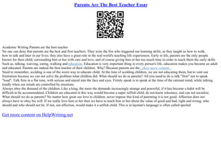 Parents Are The Best Teacher Essay
Academic Writing Parents are the best teacher
No one can deny that parents are the best and first teachers. They were the fire who triggered our learning skills; as they taught us how to walk,
how to talk and later in our lives; they also have a great role in the real world's teaching life experiences. Early in life, parents are the only people
known for their child, surrounding him or her with care and love, and of course giving him or her too much time in order to teach them the early skills.
Such as, talking, waiving, eating, walking and education. Education is very important thing in every person's life, education makes you became an adult
and educated. Parents are indeed the best teacher of their children. Why? Because parents are the...show more content...
Need to remember, scolding is one of the worst way to educate child. At the time of scolding children, we are not educating them, but to vent our
frustration because we can not solve the problem what children did. What should we do as parents? All you need to do is talk "firm" not to speak
"loud". Talk firm in a flat tone, with serious and stared into the face and eyes. Firmly speak is to speak at the time of the rational mind, while talking
loudly when our minds are controlled by emotions.
Always obey the demand of the children. Like a king, the more the demands increasingly strange and powerful, if it has become a habit will be
difficult to be accommodated. Children are educated in this way would become a super selfish child, do not know tolerance, and can not socialize.
What should we do as parents? No matter how great our love to children, never impose this kind of parenting it is not good. Affection does not
always have to obey his will. If we really love him or her then we have to teach him or her about the value of good and bad, right and wrong, who
should and who should not be. If not, our affection, would make it a selfish child. This is in layman's language is often called spoiled
Get more content on HelpWriting.net
 