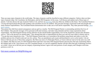 There are many types of parents in the world today. The types of parents could be classified in many different categories. I believe there are three
types of parents today: the Consultants, the Helicopters, and the Drill Sergeants. In this essay, I will discuss and explain each of these types of
parents. I will also discuss the type of parent I believe I am, and how my parenting style may affect my children in the future. The Consultant Parents is
a loving and logical parent that provides guidance and consultant services for children. They provide messages of personal worth and strength and
rarely mention responsibilities. The Consultant Parents demonstrates how to take care of self and be responsible. They share personal feelings...show
more content...
They protect the child from natural consequences and use guilt as a teacher. The Drill Sergeant Parents is commanding and direct the lives of
their children. They provide messages of low personal worth and resistance, and make many demands and have many expectations about
responsibility. The Drill Sergeant Parents tell the child how he/she should handle responsibility; how he/she should feel, and provides absolutes
such as, "This is the decision you should make!" They demand that jobs or responsibilities be done now and will issue orders or threats such as,
"You get that room cleaned up or else..." The Drill Sergeant Parents take over ownership of the problem using threats and orders to solve the
problem and uses lots of harsh words and very few actions. They use punishment such as pain and humiliation to serve as the teacher. I do not
believe I fall into just one of these three categories. My Mom was more of a Helicopter Parent, so I knew I did not want to be the same way with
my children. My Dad was more of a Drill Sergeant Parent and I have met many Drill Sergeant Parents and seen how that type of parenting affects
the children later in life. I have known very few Consultant Parents, so I am not completely familiar with the effect that type of parenting can have
on a child. I chose not to fall into just one category of parenting because I agree with some portions of each category and I disagree with some
portions as well. As
Get more content on HelpWriting.net
 