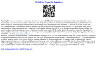 Definition Essay On Parenting
Parenting Do you ever wonder how you became the person you are today? People's life in general is made up of behaviors that they learn from
everyday life. Our parents are our number one teacher in life. They show us how to tie our shoes, how to deal with situations, how to eat, how to
behave, they even show us things when they aren't even meaning to. Soon their habits become our habits; it's the cycle of life. On March 20th,
2011, my husband and I welcomed our beautiful baby boy, Ian into the world. I never imagined an 8lb 3oz and, 21.5 inches long "thing" would
soon become my biggest transition in life. I came from a single mother who had four kids all by the age of seventeen. I was the only girl and was
second to oldest. My life growing up was not a childhood more like a survival hood. My mother dealt with many from issues like drug addiction,
mental, medical, abusive and relationship issues. Growing up I never realized that my "childhood" was abnormal. Being the only girl and the second
oldest I had a lot more...show more content...
Kids need to be able to mess up and learn. I am his mother and it's my job as his parent to teach him all the things that I was not taught. It's not my job
to make him into a person that I want him to be but give him all the tools he needs to become a GREAT person inside and out.Love isn't being perfect
or making someone perfect. Love is being there for someone and caring for them unconditionally. If you were to ask me six years ago what my
biggest transition in life was, I would have said the moment I stood up to my mother and started my own adult life. Now I say that becoming a parent
has been the biggest transition in my life. I went from a scared/lost girl to a tough–hard headed women to a mother that I myself respect. I didn't do it
alone and I know that I have the rest of my life to still make mistakes and a lot to learn about parenting but I believe I am on a great
Get more content on HelpWriting.net
 