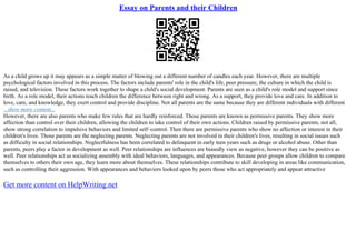 Essay on Parents and their Children
As a child grows up it may appears as a simple matter of blowing out a different number of candles each year. However, there are multiple
psychological factors involved in this process. The factors include parents' role in the child's life, peer pressure, the culture in which the child is
raised, and television. These factors work together to shape a child's social development. Parents are seen as a child's role model and support since
birth. As a role model, their actions teach children the difference between right and wrong. As a support, they provide love and care. In addition to
love, care, and knowledge, they exert control and provide discipline. Not all parents are the same because they are different individuals with different
...show more content...
However, there are also parents who make few rules that are hardly reinforced. Those parents are known as permissive parents. They show more
affection than control over their children, allowing the children to take control of their own actions. Children raised by permissive parents, not all,
show strong correlation to impulsive behaviors and limited self–control. Then there are permissive parents who show no affection or interest in their
children's lives. Those parents are the neglecting parents. Neglecting parents are not involved in their children's lives, resulting in social issues such
as difficulty in social relationships. Neglectfulness has been correlated to delinquent in early teen years such as drugs or alcohol abuse. Other than
parents, peers play a factor in development as well. Peer relationships are influences are biasedly view as negative, however they can be positive as
well. Peer relationships act as socializing assembly with ideal behaviors, languages, and appearances. Because peer groups allow children to compare
themselves to others their own age, they learn more about themselves. These relationships contribute to skill developing in areas like communication,
such as controlling their aggression. With appearances and behaviors looked upon by peers those who act appropriately and appear attractive
Get more content on HelpWriting.net
 