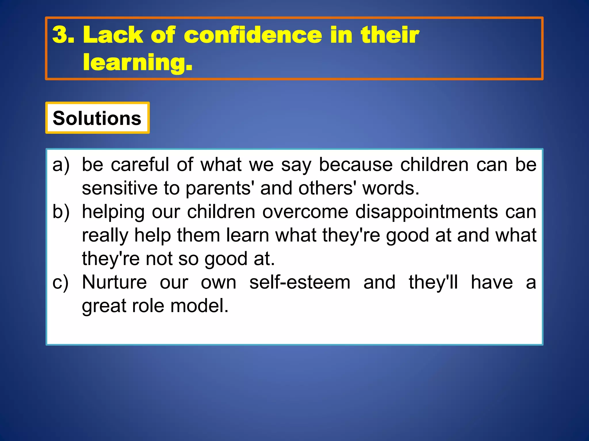 3. Lack of confidence in their
learning.
a) be careful of what we say because children can be
sensitive to parents' and others' words.
b) helping our children overcome disappointments can
really help them learn what they're good at and what
they're not so good at.
c) Nurture our own self-esteem and they'll have a
great role model.
Solutions
 