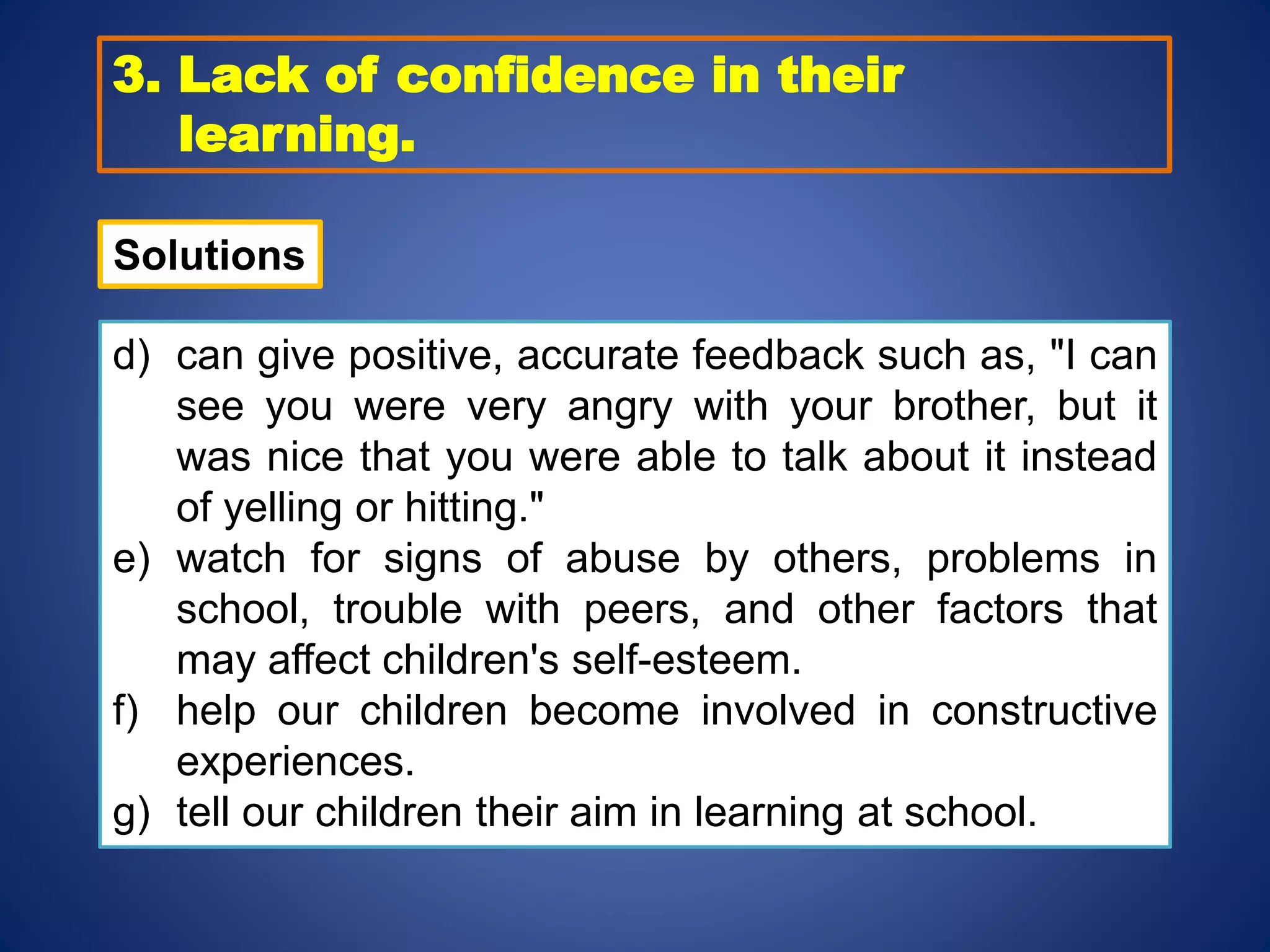3. Lack of confidence in their
learning.
d) can give positive, accurate feedback such as, "I can
see you were very angry with your brother, but it
was nice that you were able to talk about it instead
of yelling or hitting."
e) watch for signs of abuse by others, problems in
school, trouble with peers, and other factors that
may affect children's self-esteem.
f) help our children become involved in constructive
experiences.
g) tell our children their aim in learning at school.
Solutions
 