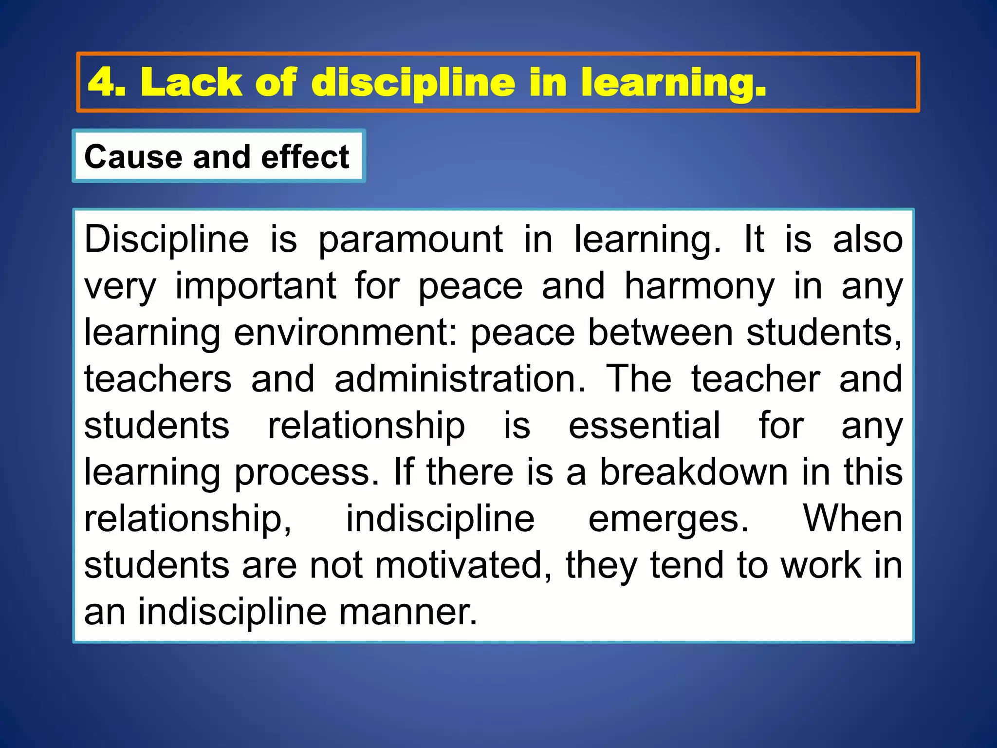 4. Lack of discipline in learning.
Cause and effect
Discipline is paramount in learning. It is also
very important for peace and harmony in any
learning environment: peace between students,
teachers and administration. The teacher and
students relationship is essential for any
learning process. If there is a breakdown in this
relationship, indiscipline emerges. When
students are not motivated, they tend to work in
an indiscipline manner.
 