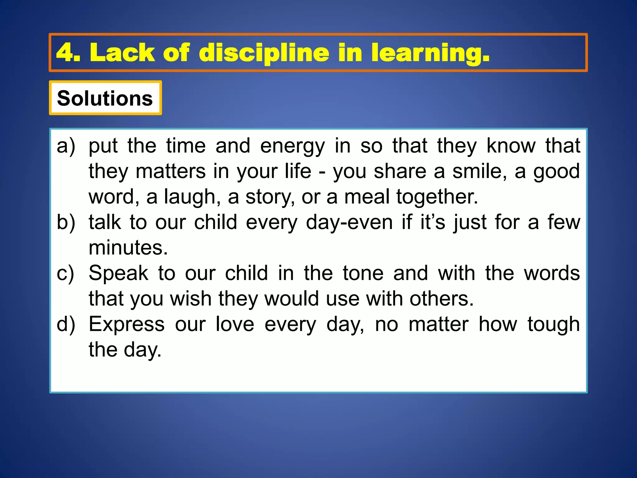 4. Lack of discipline in learning.
a) put the time and energy in so that they know that
they matters in your life - you share a smile, a good
word, a laugh, a story, or a meal together.
b) talk to our child every day-even if it’s just for a few
minutes.
c) Speak to our child in the tone and with the words
that you wish they would use with others.
d) Express our love every day, no matter how tough
the day.
Solutions
 
