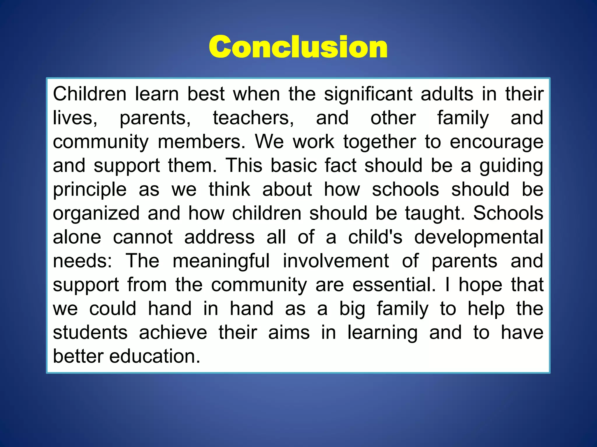 Conclusion
Children learn best when the significant adults in their
lives, parents, teachers, and other family and
community members. We work together to encourage
and support them. This basic fact should be a guiding
principle as we think about how schools should be
organized and how children should be taught. Schools
alone cannot address all of a child's developmental
needs: The meaningful involvement of parents and
support from the community are essential. I hope that
we could hand in hand as a big family to help the
students achieve their aims in learning and to have
better education.
 
