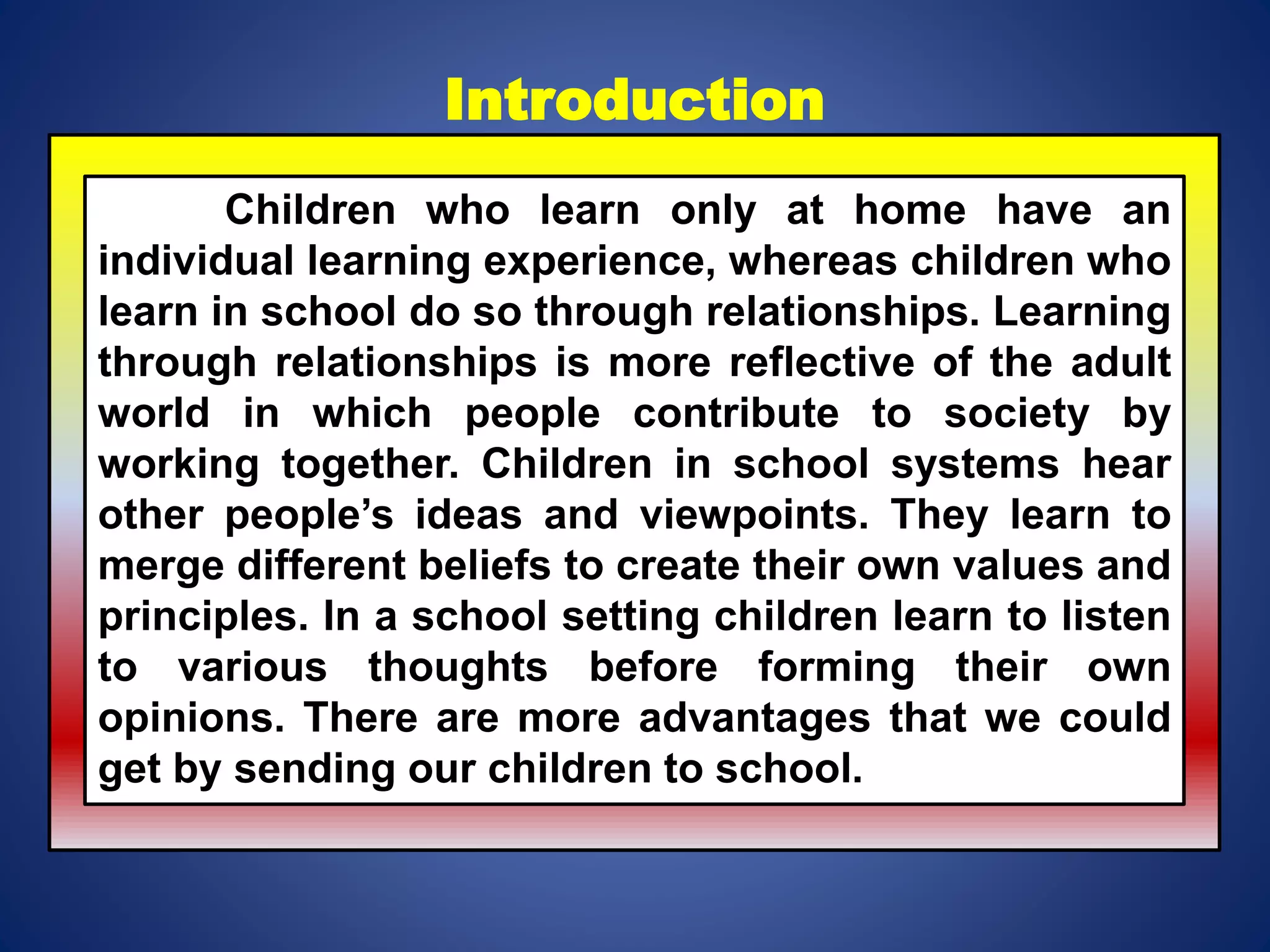 Introduction
Children who learn only at home have an
individual learning experience, whereas children who
learn in school do so through relationships. Learning
through relationships is more reflective of the adult
world in which people contribute to society by
working together. Children in school systems hear
other people’s ideas and viewpoints. They learn to
merge different beliefs to create their own values and
principles. In a school setting children learn to listen
to various thoughts before forming their own
opinions. There are more advantages that we could
get by sending our children to school.
 