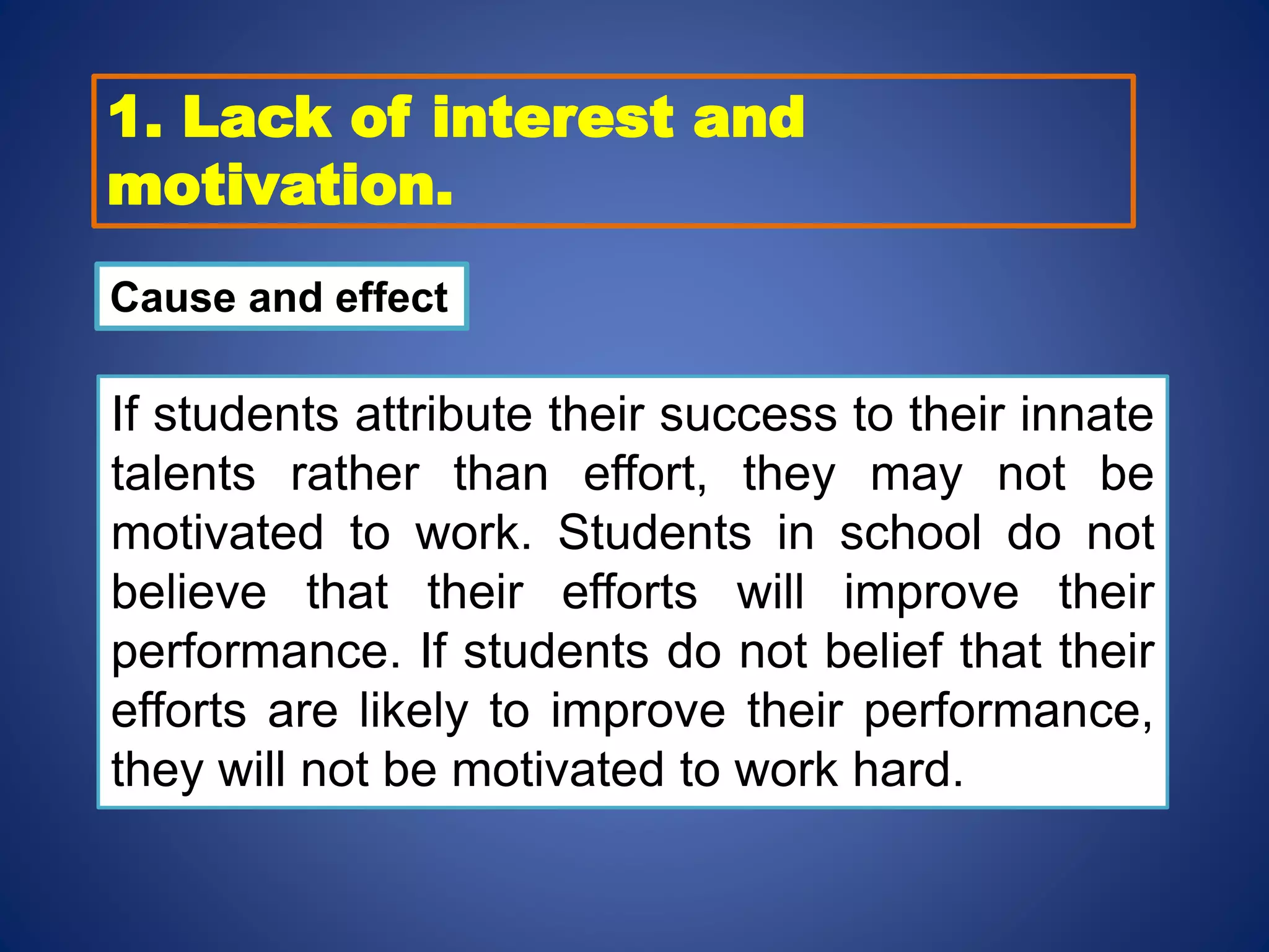 1. Lack of interest and
motivation.
Cause and effect
If students attribute their success to their innate
talents rather than effort, they may not be
motivated to work. Students in school do not
believe that their efforts will improve their
performance. If students do not belief that their
efforts are likely to improve their performance,
they will not be motivated to work hard.
 