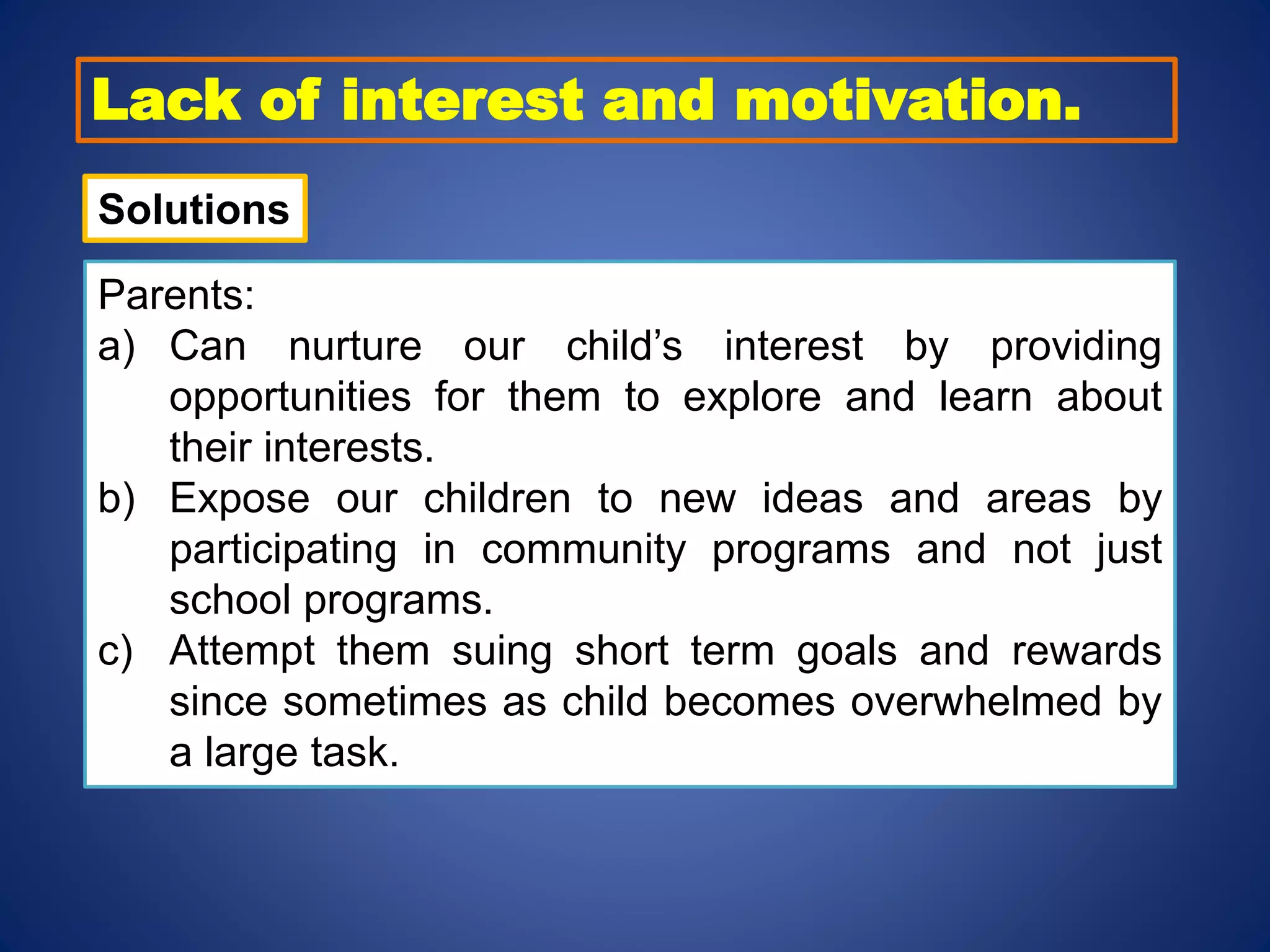 Lack of interest and motivation.
Solutions
Parents:
a) Can nurture our child’s interest by providing
opportunities for them to explore and learn about
their interests.
b) Expose our children to new ideas and areas by
participating in community programs and not just
school programs.
c) Attempt them suing short term goals and rewards
since sometimes as child becomes overwhelmed by
a large task.
 