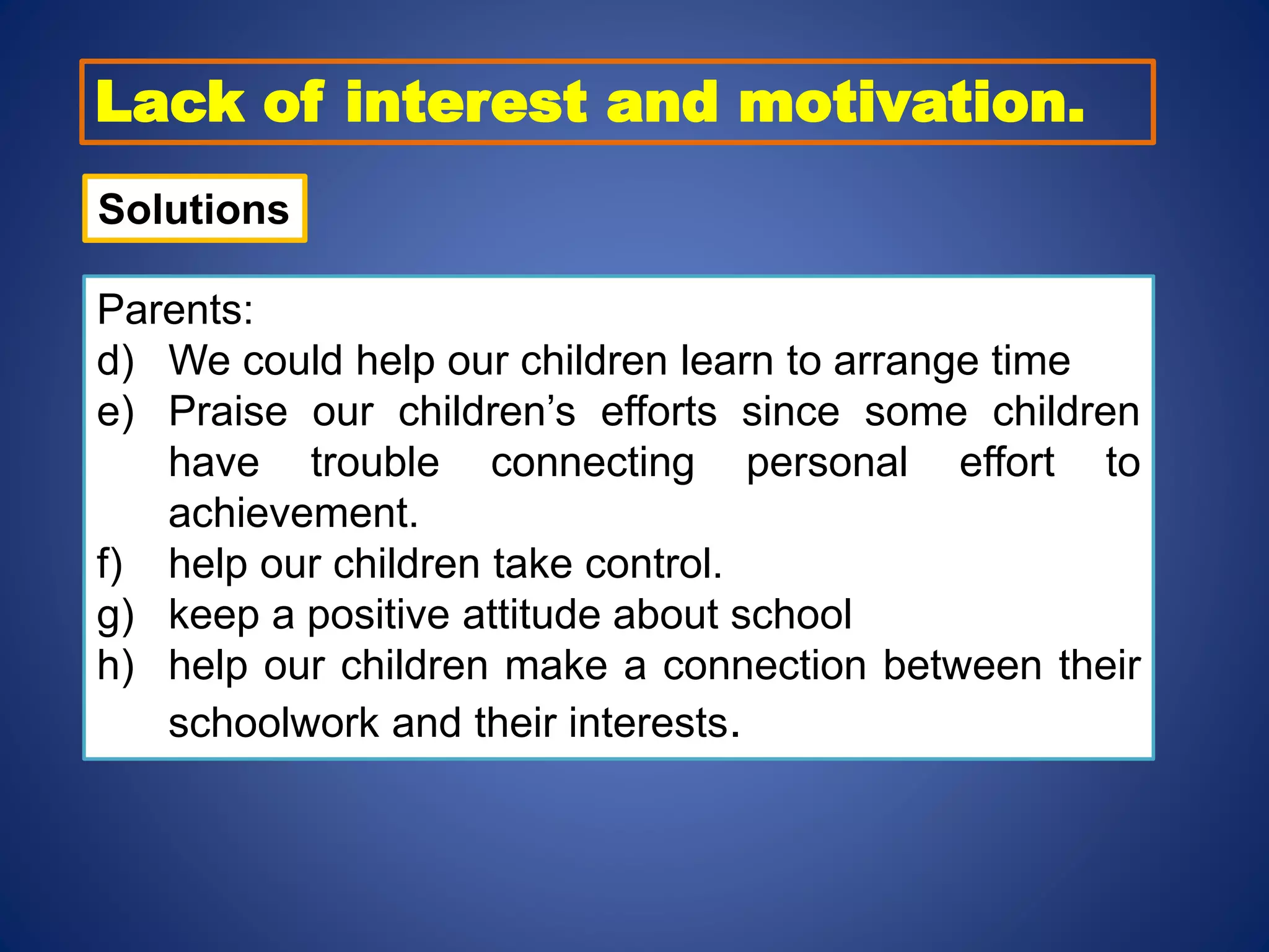 Lack of interest and motivation.
Solutions
Parents:
d) We could help our children learn to arrange time
e) Praise our children’s efforts since some children
have trouble connecting personal effort to
achievement.
f) help our children take control.
g) keep a positive attitude about school
h) help our children make a connection between their
schoolwork and their interests.
 