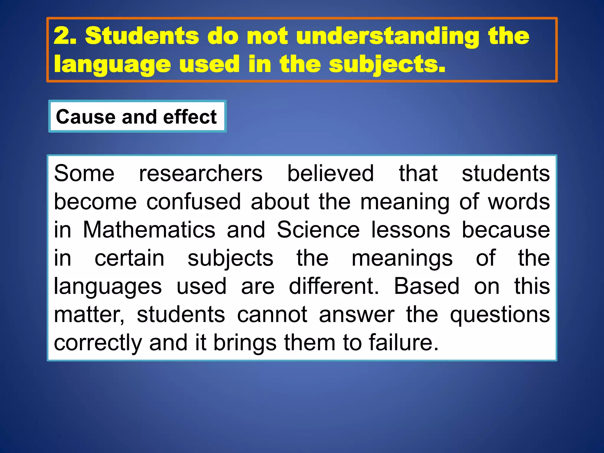 2. Students do not understanding the
language used in the subjects.
Cause and effect
Some researchers believed that students
become confused about the meaning of words
in Mathematics and Science lessons because
in certain subjects the meanings of the
languages used are different. Based on this
matter, students cannot answer the questions
correctly and it brings them to failure.
 