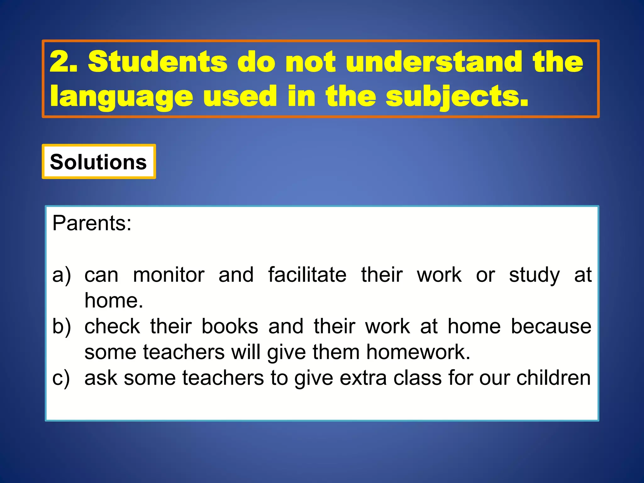 2. Students do not understand the
language used in the subjects.
Solutions
Parents:
a) can monitor and facilitate their work or study at
home.
b) check their books and their work at home because
some teachers will give them homework.
c) ask some teachers to give extra class for our children
 