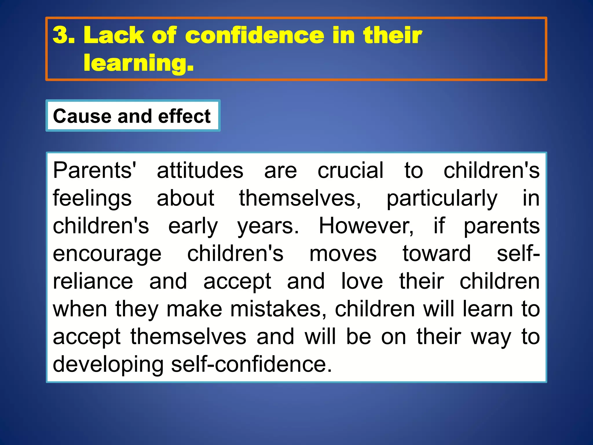 3. Lack of confidence in their
learning.
Cause and effect
Parents' attitudes are crucial to children's
feelings about themselves, particularly in
children's early years. However, if parents
encourage children's moves toward self-
reliance and accept and love their children
when they make mistakes, children will learn to
accept themselves and will be on their way to
developing self-confidence.
 