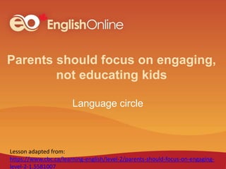 Parents should focus on engaging,
not educating kids
Language circle
Lesson adapted from:
https://www.cbc.ca/learning-english/level-2/parents-should-focus-on-engaging-
level-2-1.5581007
 