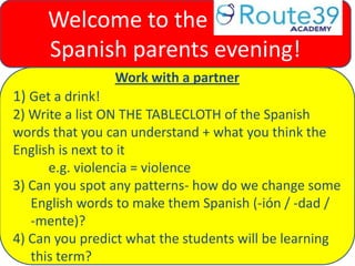 Work with a partner
1) Get a drink!
2) Write a list ON THE TABLECLOTH of the Spanish
words that you can understand + what you think the
English is next to it
e.g. violencia = violence
3) Can you spot any patterns- how do we change some
English words to make them Spanish (-ión / -dad /
-mente)?
4) Can you predict what the students will be learning
this term?
Welcome to the Route 39
Spanish parents evening!
 