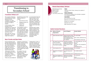 PAGE 2

PAGE 7

Damai Secondary School

Transitioning to
Secondary School

4800 Bedok Reservoir Road
Singapore 479229
Phone: 64436848
Fax: 64425629
E-mail: damai_ss@moe.edu.sg

Transition? What is it?
The Longman Dictionary
of Contemporary English
defines the word
‘transition’ as: when
something changes from
one form or state to
another.
In this context, school
transition can be
understood as a period of
change in your child and
your family, as your child
moves from primary to
secondary school.
Along with this move to
Secondary 1, your child
might find himself or

herself facing some of the
following factors of
change:


New friends and roles



Academic changes and
expectations



Puberty and
adolescence

This transition is akin to
the ‘big fish in small
pond, to small fish in big
pond’ phenomenon. When
your child was in Primary
6, he/she was the senior
to be looked up to,
probably with a mastery
of the subjects learnt, in

questions a typical Sec. 1
student might be seeking
answers to as they
reinvent themselves
through the image they
choose to portray, as well
as the people they choose
to be with.

“Who should I be friends
with? What should I choose
as my CCA? Should I
volunteer for…? What if
people don’t like me? Will I
be able to cope?”

As a guide, if you are
aware that your child
sometimes faces
challenges in befriending
peers, encouraging full
participation in class
activities and

These are just samples of

subsequently in their cocurricular activities, will
allow your child ample
time to explore and forge
healthy friendships with
peers of similar interests.

Mission Statement
We nurture our students to be committed, competent
and compassionate leaders.

Full Commitment Our Pride
Aspirations and Achievement Our Pursuit
Integrity Our Foundation
Teamwork Our Focus
High Expectations Our Passion

Useful Contact Numbers
No.

Name of Person/

Area of Support

Contact Details

Organisation

1.

Damai Secondary School

General enquiries and/or Tel: 6443 6848
feedback about your child
may be referred to the
Email: damai_ss@moe.edu.sg
Form Teacher(s) or Subject Teachers.
www.damaisec.moe.edu.sg/

2.

Ms Teresa Thia (Full Time
School Counsellor)

Individual counselling
support and guidance to
students for various areas of concern or challenges.

New Friends and New Roles
As the excitement (and
perhaps awkwardness for
the more reserved among
us) of the Orientation
Programme comes to a
close, your child will
probably find himself or
herself thinking this:

Learning in Damai Today, Growing to be Leaders of
Tomorrow

Core Values

an environment that was
highly familiar by that
sixth year. Now, your
child is a newly minted
Secondary 1 student in a
brand new environment
yet to be explored, and
friends yet to have been
made.
Adjusting well to these
factors of change has a
positive impact on the
child’s self esteem, and
can help with academic
motivation during the
demanding years of a
secondary school
education.

Vision

Mrs Tan Wei Yin (Part
Time School Counsellor)

Tel: 6443 6848 (Ext. 122, and
Ext. 311)
Emails:
thia_hwei_ming_teresa@moe.
edu.sg
weiyinl@ymail.com

3.

Child Guidance Clinic

Students with emotional
Tel: 64353878
and behavioural problems

4.

Samaritans of Singapore
(SOS)

For youth facing problems

Tel: 1800-2214444

Email Befriending Service pat@samaritans.org.sg
5.

Bully Free Campaign (by
Resources on bullying,
Singapore Children’s Soci- and how to help those
ety)
involved.

Tel: 6276 5077
http://
www.bullyfreecampaign.sg/

 