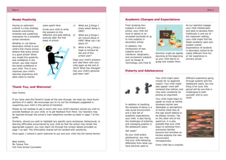 PAGE 6

PAGE 3

Academic Changes and Expectations

Model Positivity
Having an optimistic
outlook is a key strategy
towards overcoming
anxieties and sustaining
motivation for a smoother
school transition.

years spent here.

1)

Invite your child to write
the answers to this
reflection and goal-setting
exercise after the first
week of school:

What are 3 things I
enjoy about being in
DMS?

2)

What are 2 things I
am unsure about in
DMS? What can I do
about it?

3)

What is the 1 thing I
hope to achieve by
the end of this
school year?

Whether or not Damai
Secondary School is your
child’s first choice school,
believe that every school
is a good school! When
you model this positivity
and confidence in the
school, you help inspire
the same confidence in
your child. This in turn,
improves your child’s
learning experience and
adds value to his/her

Keep your child’s answers
and read them with your
child again at the end of
2014! What has changed?
Has your child’s personal
goal been met?

From studying four
subjects in primary
school, your child will
have to adjust to an
increased workload of up
to nine subjects in
secondary school.
In addition, the
introduction of new
subjects such as
Literature, Geography,
and coursework subjects
such as Design &
Technology, and Food &

Puberty and Adolescence
Your child might seem
moody for no apparent
reason. Your child might
also appear more selfcentered than before, and
may even constantly be
picking an argument.

Thank You, and Welcome!
Dear Parent,
If you have read this Parent’s Guide all the way through, we hope you have found
portions of it useful. We encourage you to try out the strategies suggested in
supporting your child in this period of transition.
Please do not hesitate to get in touch with your child’s teachers should you wish to
provide feedback on your child, or to get feedback from them. Our teachers may
be reached through the school’s main telephone number as listed in page 7 of this
guide.
Similarly, should you wish to highlight any specific socio-emotional, behavioural, or
learning difficulties encountered by your child so that the school may render the
appropriate support, you may reach me through the contact details provided on
page 7 as well. The information shared will be handled with sensitivity.
Once again, I extend a warm welcome to you and your child into the Damai family!

Best wishes,
Ms Teresa Thia
Full Time School Counsellor

Nutrition might be slightly
daunting at the beginning
as your child learns to
grasp and master them.

As our teachers engage
your child intellectually
and seek to develop them
holistically in and out of
the classroom setting,
your child might find the
faster academic pace and
greater overall
expectations of students
in secondary school to be
vastly different from his
or her experience in
primary school.

In addition to handling
the stresses of being in a
new social environment
and a new set of
academic expectations,
your child is also facing
the challenges of entering
and managing puberty in
the adolescent years.
Get ready!
As your child enters
adolescence, you may
find your child behaving
differently from what you
have become used to.

Your child might begin to
speak up more as he/she
develops his/her own
ideologies or perceptions
of events (that they at
this age would believe to
be always correct). Yet,
on the other end of the
spectrum, it is also
possible that your child
begin to withdraw from
previously familiar
persons and activities as
he/she explores the new
environment
introspectively.
Every child has a uniquely

different experience going
through puberty and the
adolescent years, but one
thing is for sure, this
period will be one that is
challenging to both
yourself, and to your
child!

 