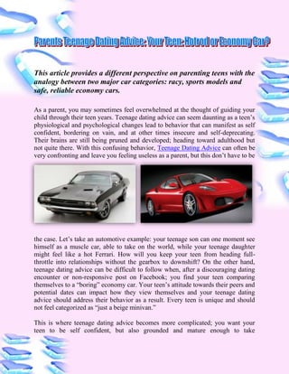 This article provides a different perspective on parenting teens with the
analogy between two major car categories: racy, sports models and
safe, reliable economy cars.

As a parent, you may sometimes feel overwhelmed at the thought of guiding your
child through their teen years. Teenage dating advice can seem daunting as a teen‟s
physiological and psychological changes lead to behavior that can manifest as self
confident, bordering on vain, and at other times insecure and self-deprecating.
Their brains are still being pruned and developed; heading toward adulthood but
not quite there. With this confusing behavior, Teenage Dating Advice can often be
very confronting and leave you feeling useless as a parent, but this don‟t have to be




the case. Let‟s take an automotive example: your teenage son can one moment see
himself as a muscle car, able to take on the world, while your teenage daughter
might feel like a hot Ferrari. How will you keep your teen from heading full-
throttle into relationships without the gearbox to downshift? On the other hand,
teenage dating advice can be difficult to follow when, after a discouraging dating
encounter or non-responsive post on Facebook; you find your teen comparing
themselves to a “boring” economy car. Your teen‟s attitude towards their peers and
potential dates can impact how they view themselves and your teenage dating
advice should address their behavior as a result. Every teen is unique and should
not feel categorized as “just a beige minivan.”

This is where teenage dating advice becomes more complicated; you want your
teen to be self confident, but also grounded and mature enough to take
 